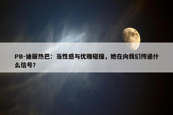 PB-迪丽热巴：当性感与优雅碰撞，她在向我们传递什么信号？