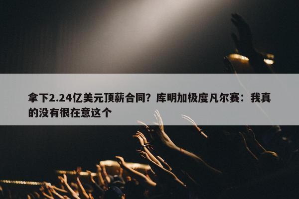 拿下2.24亿美元顶薪合同？库明加极度凡尔赛：我真的没有很在意这个