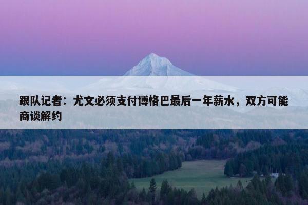 跟队记者：尤文必须支付博格巴最后一年薪水，双方可能商谈解约