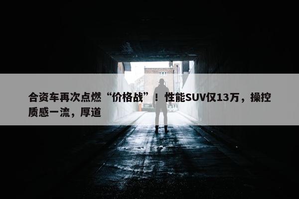 合资车再次点燃“价格战”！性能SUV仅13万，操控质感一流，厚道