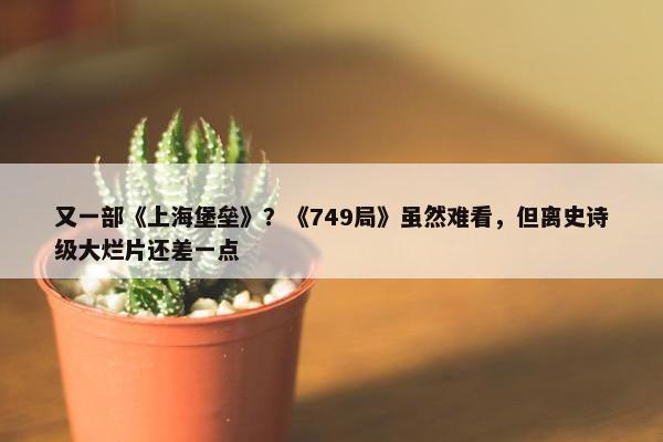 又一部《上海堡垒》？《749局》虽然难看，但离史诗级大烂片还差一点