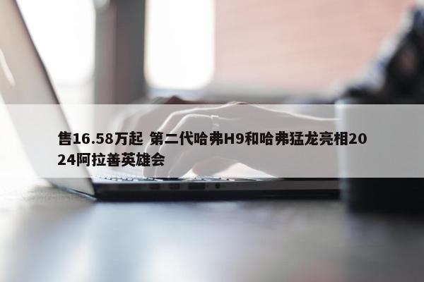 售16.58万起 第二代哈弗H9和哈弗猛龙亮相2024阿拉善英雄会