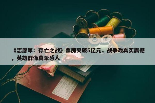 《志愿军：存亡之战》票房突破5亿元，战争戏真实震撼，英雄群像真挚感人