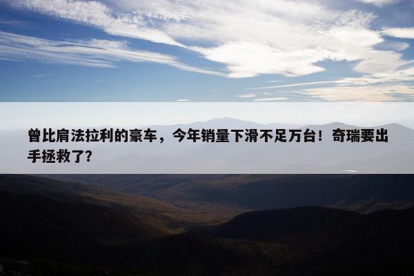 曾比肩法拉利的豪车，今年销量下滑不足万台！奇瑞要出手拯救了？