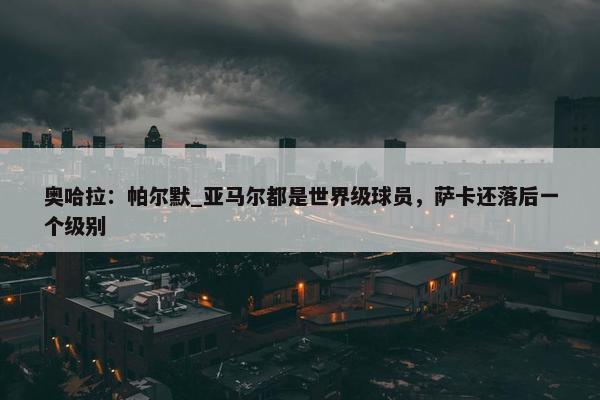 奥哈拉：帕尔默_亚马尔都是世界级球员，萨卡还落后一个级别