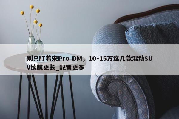 别只盯着宋Pro DM，10-15万这几款混动SUV续航更长_配置更多