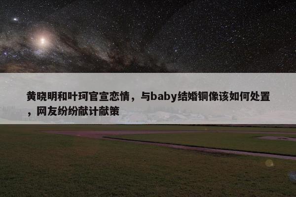 黄晓明和叶珂官宣恋情，与baby结婚铜像该如何处置，网友纷纷献计献策