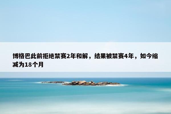 博格巴此前拒绝禁赛2年和解，结果被禁赛4年，如今缩减为18个月