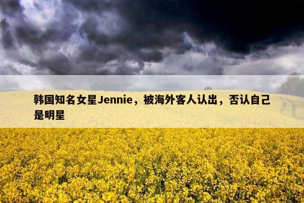 韩国知名女星Jennie，被海外客人认出，否认自己是明星