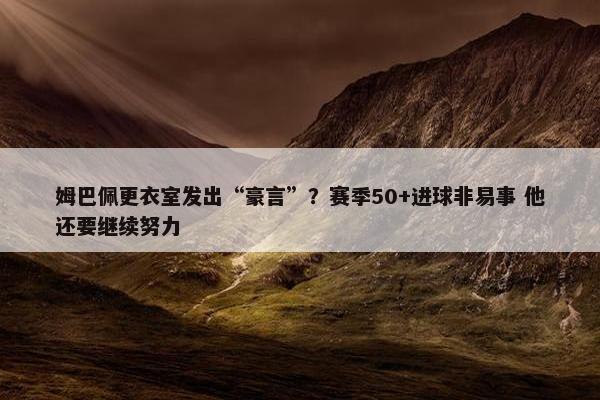 姆巴佩更衣室发出“豪言”？赛季50+进球非易事 他还要继续努力