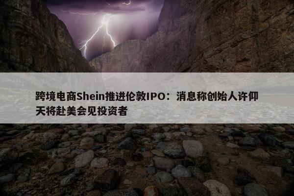 跨境电商Shein推进伦敦IPO：消息称创始人许仰天将赴美会见投资者