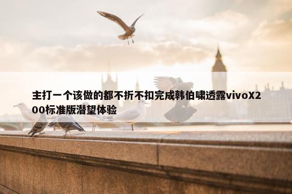 主打一个该做的都不折不扣完成韩伯啸透露vivoX200标准版潜望体验