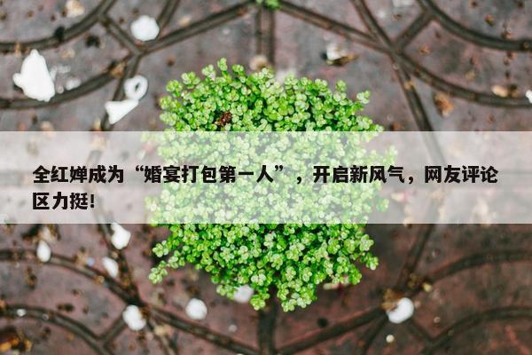 全红婵成为“婚宴打包第一人”，开启新风气，网友评论区力挺！