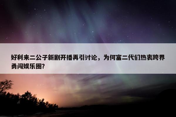 好利来二公子新剧开播再引讨论，为何富二代们热衷跨界勇闯娱乐圈？