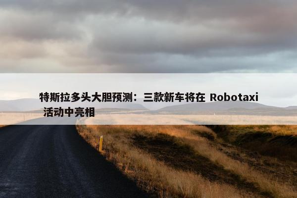 特斯拉多头大胆预测：三款新车将在 Robotaxi 活动中亮相