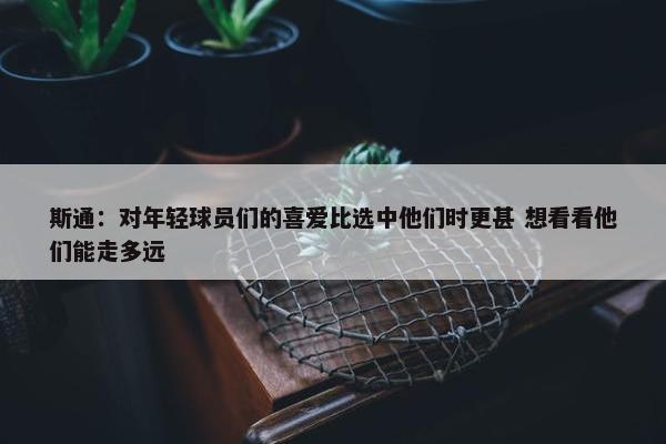 斯通：对年轻球员们的喜爱比选中他们时更甚 想看看他们能走多远