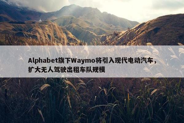 Alphabet旗下Waymo将引入现代电动汽车，扩大无人驾驶出租车队规模