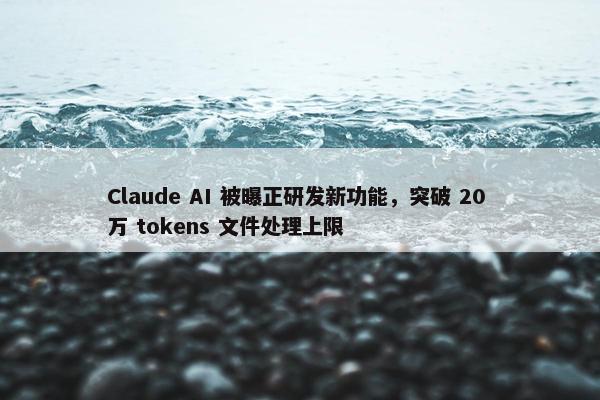 Claude AI 被曝正研发新功能，突破 20 万 tokens 文件处理上限