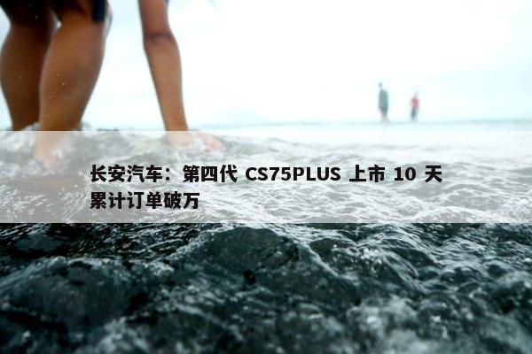 长安汽车：第四代 CS75PLUS 上市 10 天累计订单破万