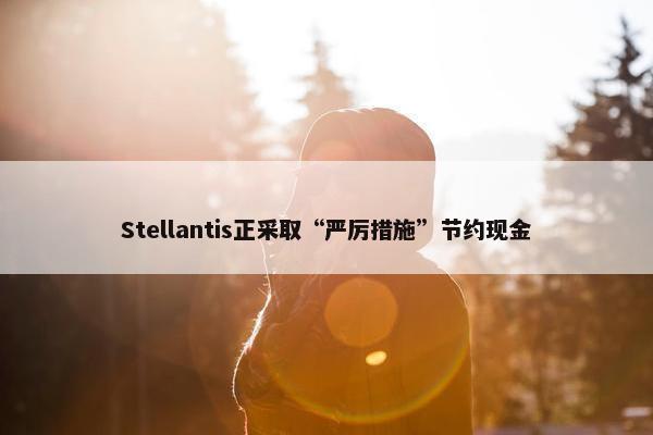 Stellantis正采取“严厉措施”节约现金