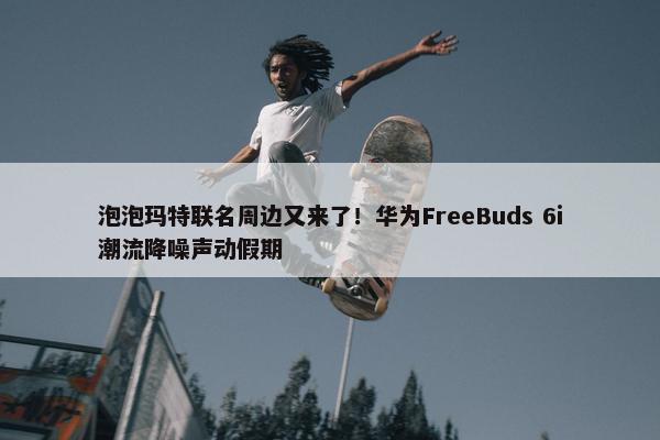 泡泡玛特联名周边又来了！华为FreeBuds 6i潮流降噪声动假期