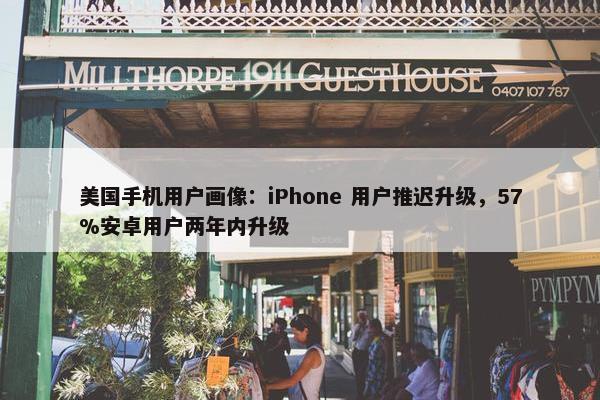 美国手机用户画像：iPhone 用户推迟升级，57%安卓用户两年内升级