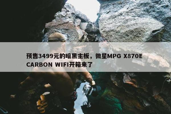 预售3499元的暗黑主板，微星MPG X870E CARBON WIFI开箱来了