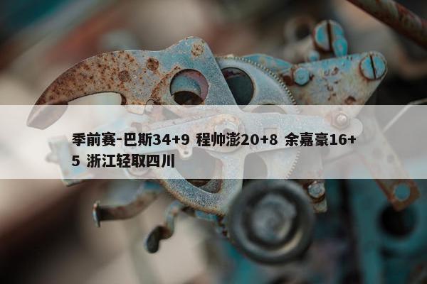 季前赛-巴斯34+9 程帅澎20+8 余嘉豪16+5 浙江轻取四川