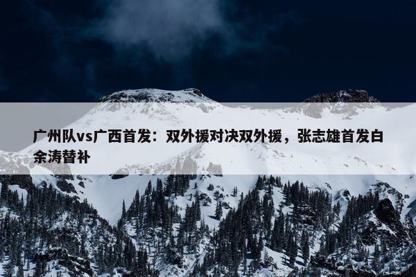 广州队vs广西首发：双外援对决双外援，张志雄首发白余涛替补