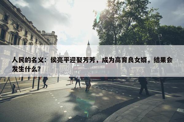 人民的名义：侯亮平迎娶芳芳，成为高育良女婿，结果会发生什么？