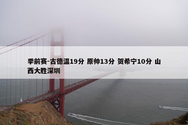 季前赛-古德温19分 原帅13分 贺希宁10分 山西大胜深圳