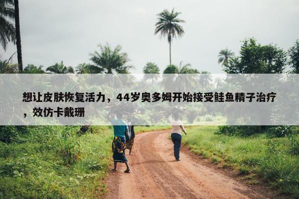 想让皮肤恢复活力，44岁奥多姆开始接受鲑鱼精子治疗，效仿卡戴珊