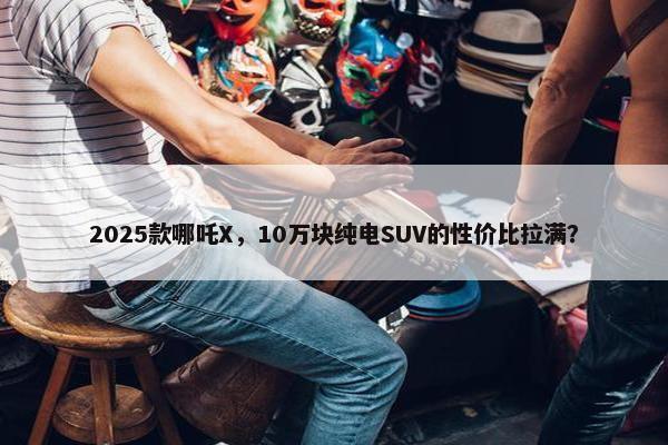 2025款哪吒X，10万块纯电SUV的性价比拉满？