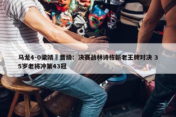 马龙4-0梁靖崑晋级：决赛战林诗栋新老王牌对决 35岁老将冲第43冠