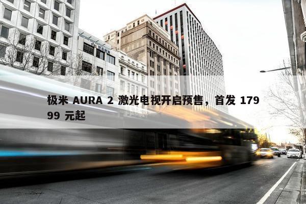 极米 AURA 2 激光电视开启预售，首发 17999 元起