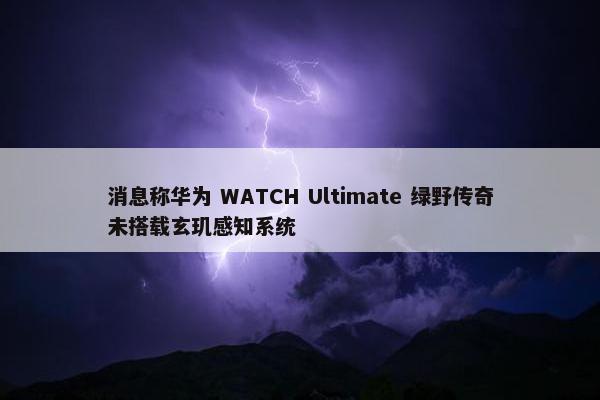 消息称华为 WATCH Ultimate 绿野传奇未搭载玄玑感知系统