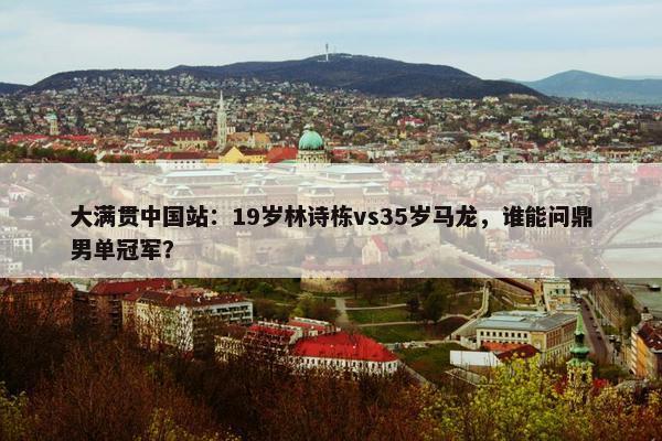 大满贯中国站：19岁林诗栋vs35岁马龙，谁能问鼎男单冠军？