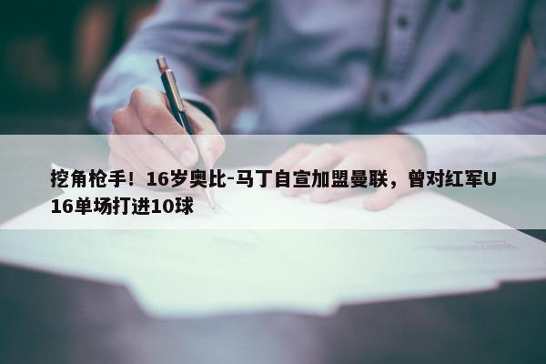 挖角枪手！16岁奥比-马丁自宣加盟曼联，曾对红军U16单场打进10球