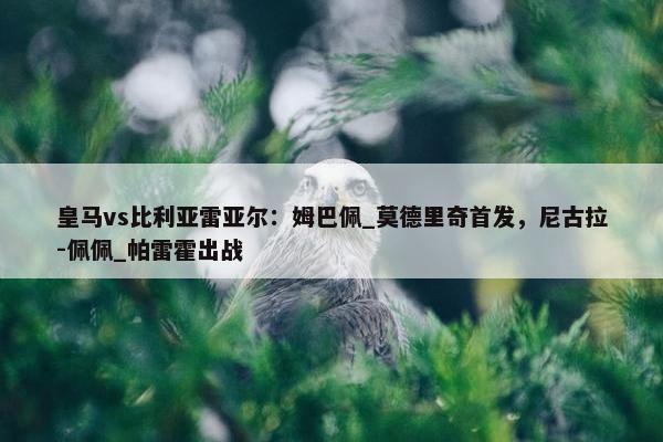 皇马vs比利亚雷亚尔：姆巴佩_莫德里奇首发，尼古拉-佩佩_帕雷霍出战