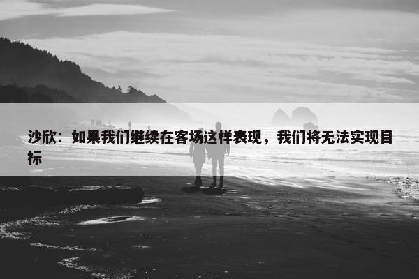 沙欣：如果我们继续在客场这样表现，我们将无法实现目标