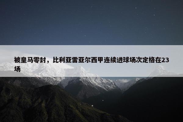 被皇马零封，比利亚雷亚尔西甲连续进球场次定格在23场