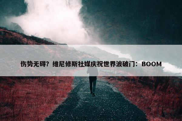 伤势无碍？维尼修斯社媒庆祝世界波破门：BOOM