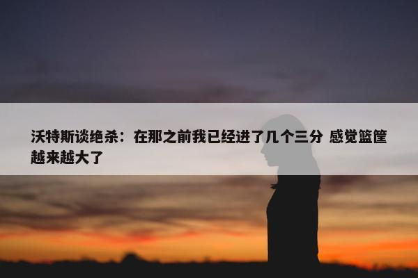 沃特斯谈绝杀：在那之前我已经进了几个三分 感觉篮筐越来越大了