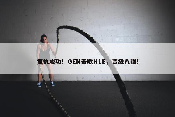 复仇成功！GEN击败HLE，晋级八强！