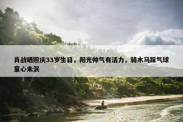 肖战晒照庆33岁生日，阳光帅气有活力，骑木马踩气球童心未泯