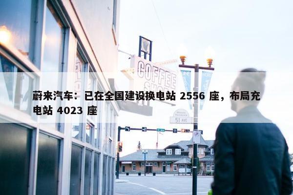 蔚来汽车：已在全国建设换电站 2556 座，布局充电站 4023 座