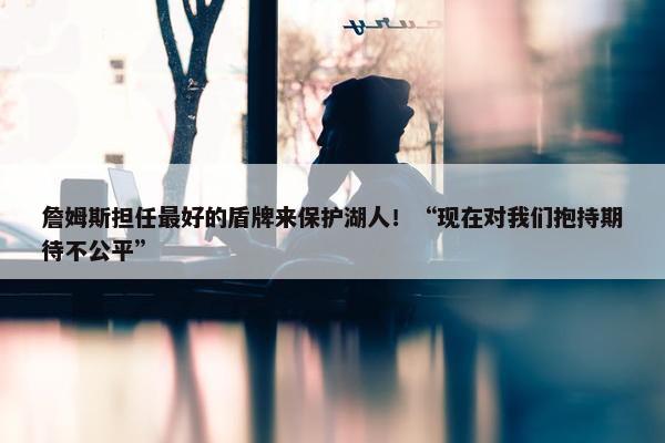 詹姆斯担任最好的盾牌来保护湖人！“现在对我们抱持期待不公平”