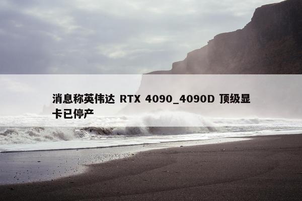 消息称英伟达 RTX 4090_4090D 顶级显卡已停产