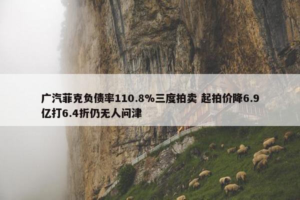 广汽菲克负债率110.8%三度拍卖 起拍价降6.9亿打6.4折仍无人问津