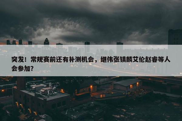 突发！常规赛前还有补测机会，继伟张镇麟艾伦赵睿等人会参加？